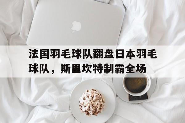开云体育官网-包含法国羽毛球队翻盘日本羽毛球队，斯里坎特制霸全场的词条